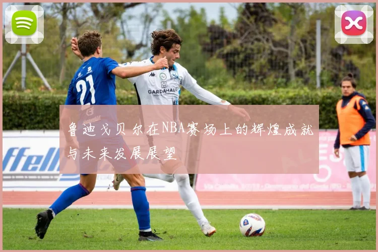 鲁迪戈贝尔在NBA赛场上的辉煌成就与未来发展展望
